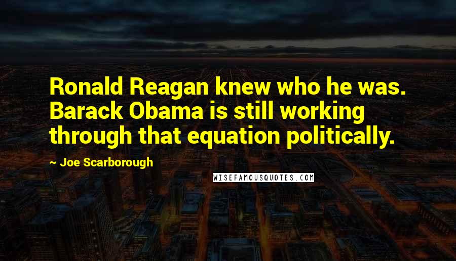 Joe Scarborough Quotes: Ronald Reagan knew who he was. Barack Obama is still working through that equation politically.