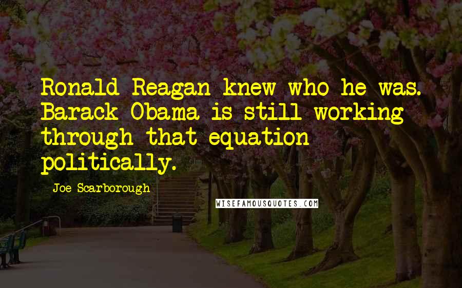 Joe Scarborough Quotes: Ronald Reagan knew who he was. Barack Obama is still working through that equation politically.