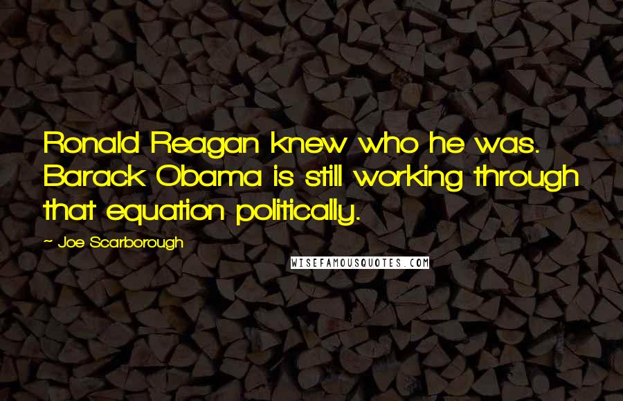 Joe Scarborough Quotes: Ronald Reagan knew who he was. Barack Obama is still working through that equation politically.