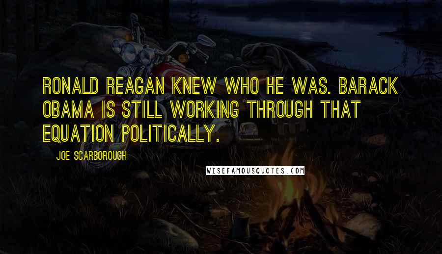 Joe Scarborough Quotes: Ronald Reagan knew who he was. Barack Obama is still working through that equation politically.