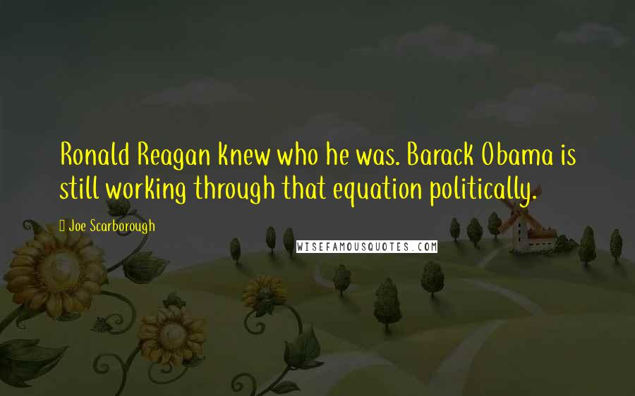 Joe Scarborough Quotes: Ronald Reagan knew who he was. Barack Obama is still working through that equation politically.