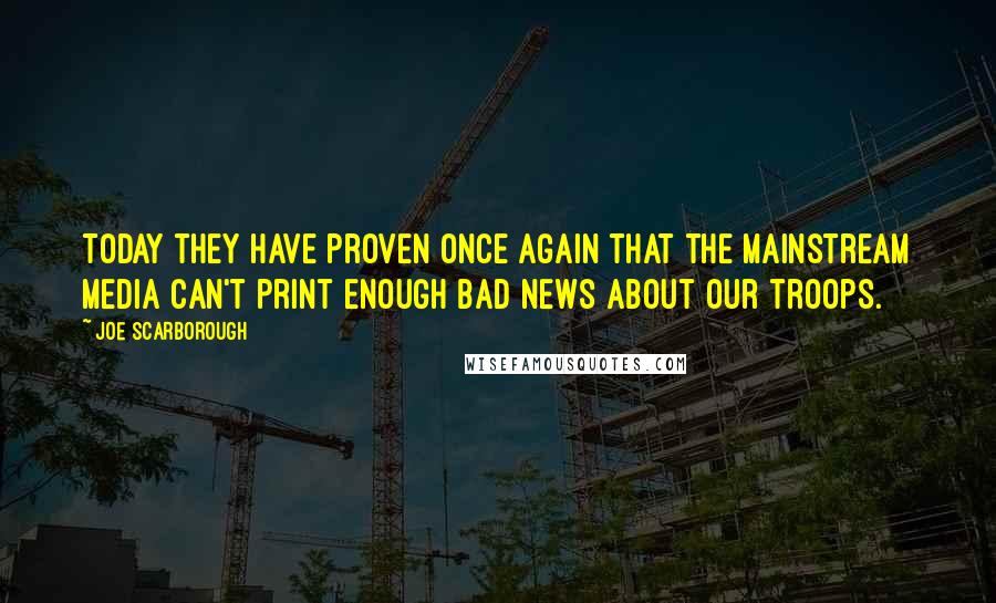 Joe Scarborough Quotes: Today they have proven once again that the mainstream media can't print enough bad news about our troops.