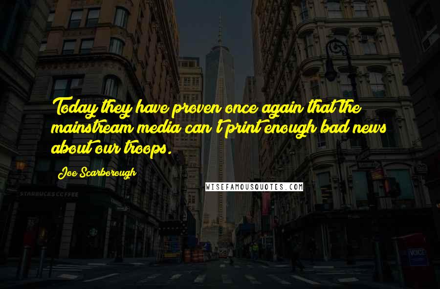 Joe Scarborough Quotes: Today they have proven once again that the mainstream media can't print enough bad news about our troops.