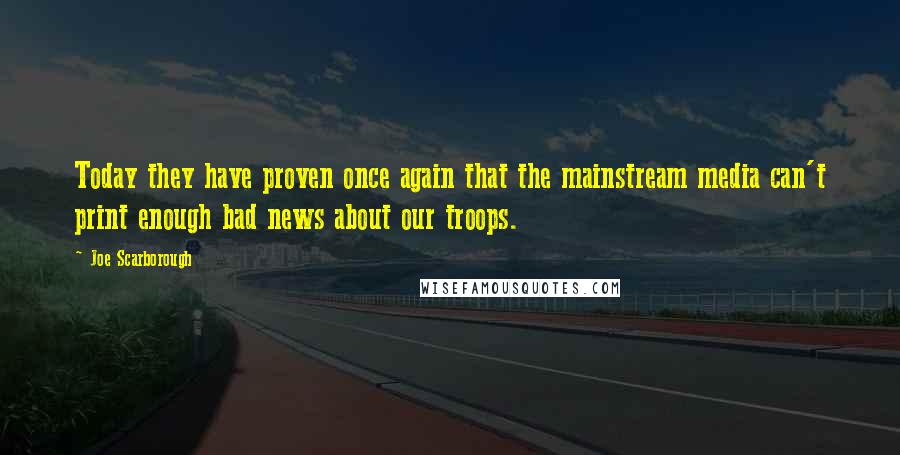 Joe Scarborough Quotes: Today they have proven once again that the mainstream media can't print enough bad news about our troops.