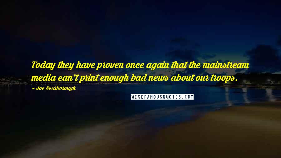 Joe Scarborough Quotes: Today they have proven once again that the mainstream media can't print enough bad news about our troops.