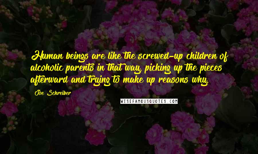 Joe Schreiber Quotes: Human beings are like the screwed-up children of alcoholic parents in that way, picking up the pieces afterward and trying to make up reasons why.
