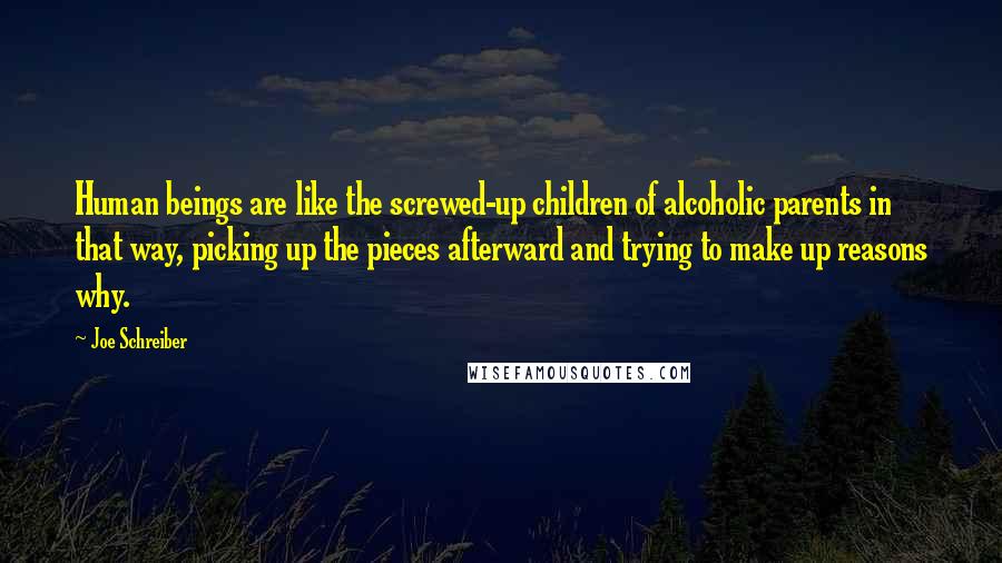 Joe Schreiber Quotes: Human beings are like the screwed-up children of alcoholic parents in that way, picking up the pieces afterward and trying to make up reasons why.