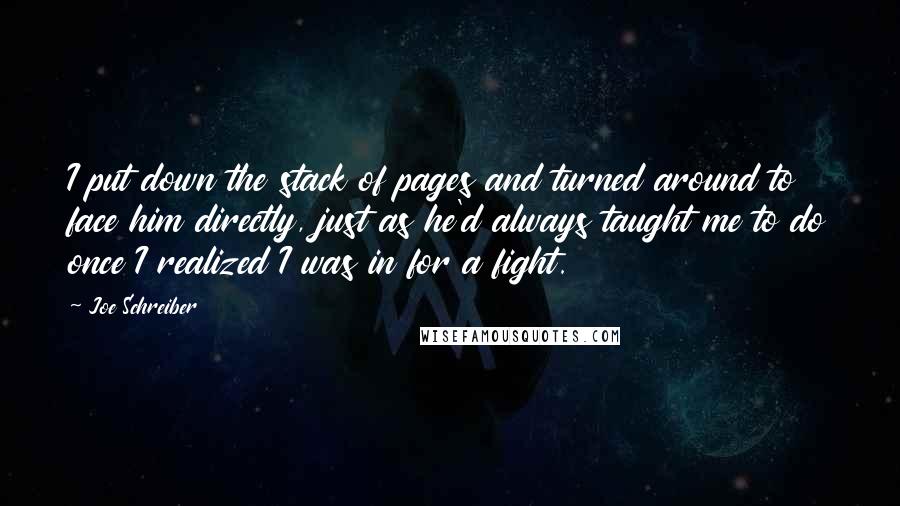 Joe Schreiber Quotes: I put down the stack of pages and turned around to face him directly, just as he'd always taught me to do once I realized I was in for a fight.
