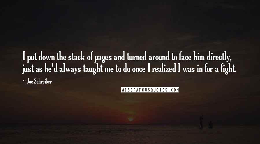 Joe Schreiber Quotes: I put down the stack of pages and turned around to face him directly, just as he'd always taught me to do once I realized I was in for a fight.