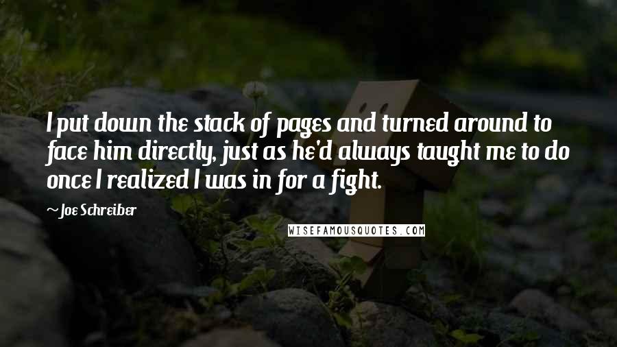 Joe Schreiber Quotes: I put down the stack of pages and turned around to face him directly, just as he'd always taught me to do once I realized I was in for a fight.