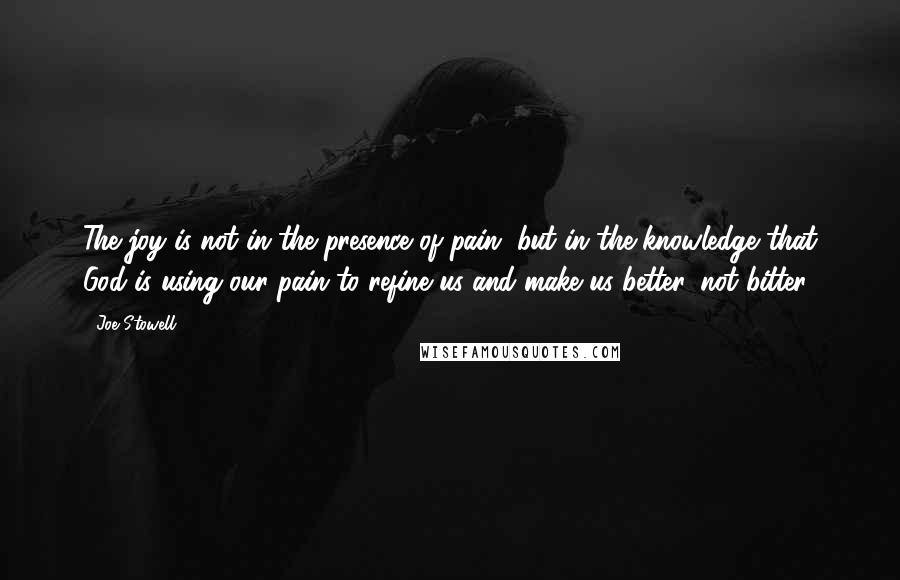 Joe Stowell Quotes: The joy is not in the presence of pain, but in the knowledge that God is using our pain to refine us and make us better, not bitter