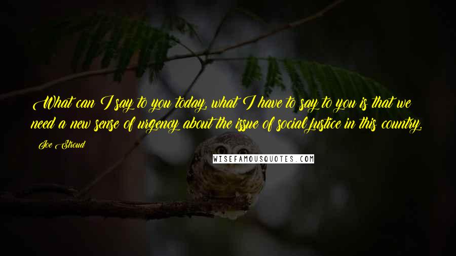 Joe Stroud Quotes: What can I say to you today, what I have to say to you is that we need a new sense of urgency about the issue of social justice in this country.