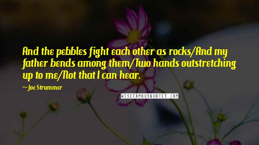 Joe Strummer Quotes: And the pebbles fight each other as rocks/And my father bends among them/Two hands outstretching up to me/Not that I can hear.