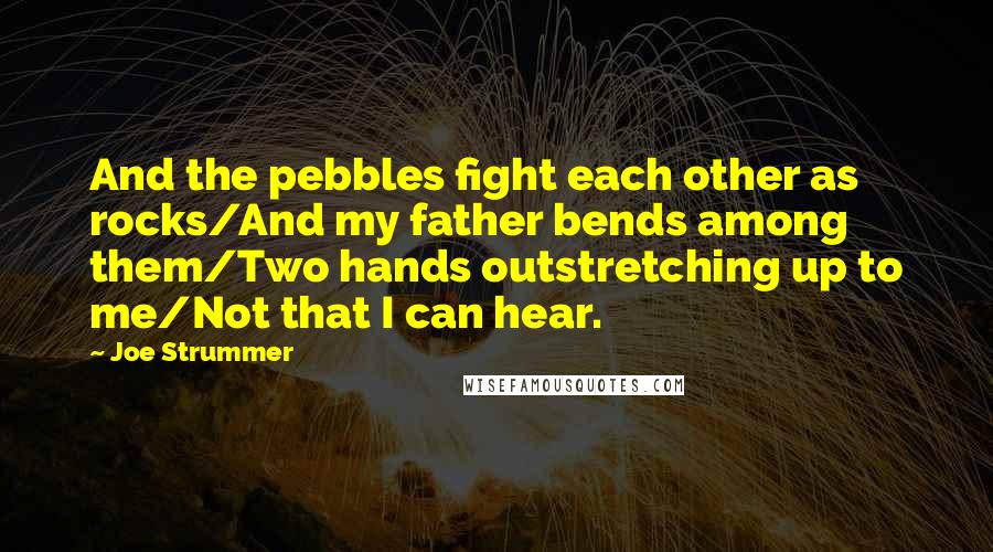 Joe Strummer Quotes: And the pebbles fight each other as rocks/And my father bends among them/Two hands outstretching up to me/Not that I can hear.