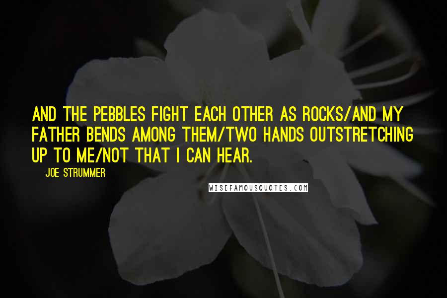 Joe Strummer Quotes: And the pebbles fight each other as rocks/And my father bends among them/Two hands outstretching up to me/Not that I can hear.