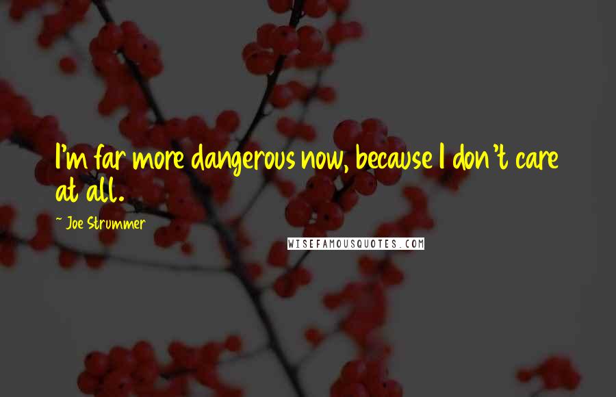 Joe Strummer Quotes: I'm far more dangerous now, because I don't care at all.