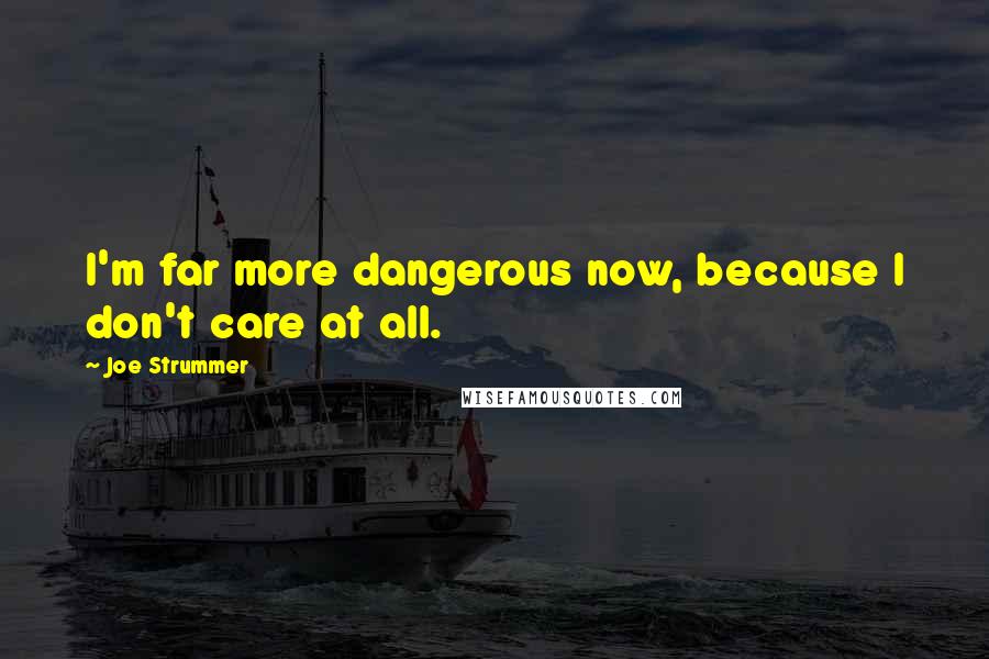 Joe Strummer Quotes: I'm far more dangerous now, because I don't care at all.