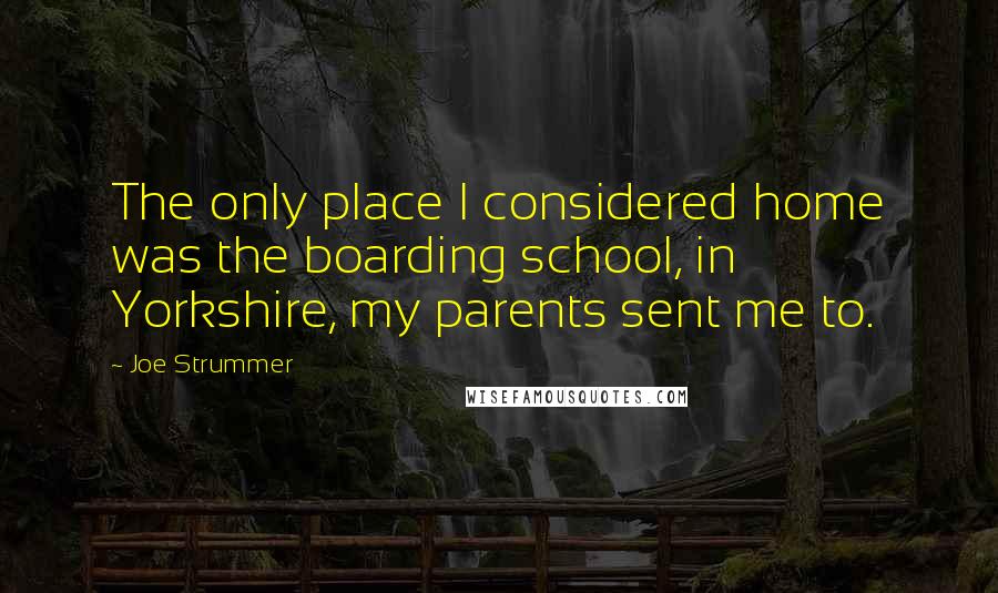 Joe Strummer Quotes: The only place I considered home was the boarding school, in Yorkshire, my parents sent me to.