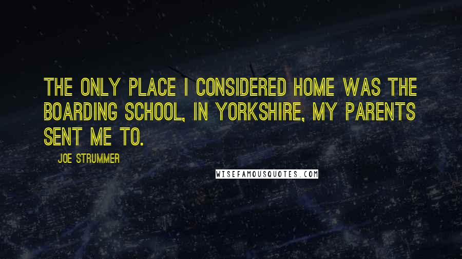 Joe Strummer Quotes: The only place I considered home was the boarding school, in Yorkshire, my parents sent me to.
