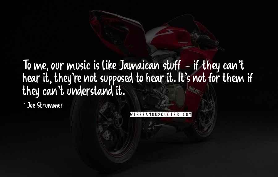 Joe Strummer Quotes: To me, our music is like Jamaican stuff - if they can't hear it, they're not supposed to hear it. It's not for them if they can't understand it.