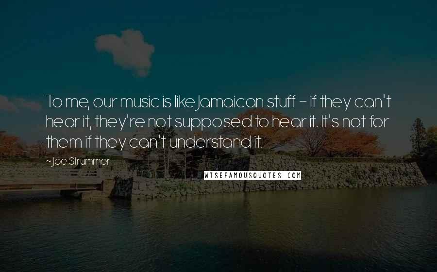 Joe Strummer Quotes: To me, our music is like Jamaican stuff - if they can't hear it, they're not supposed to hear it. It's not for them if they can't understand it.