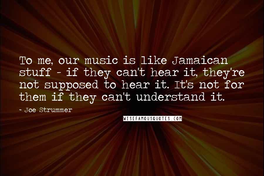 Joe Strummer Quotes: To me, our music is like Jamaican stuff - if they can't hear it, they're not supposed to hear it. It's not for them if they can't understand it.