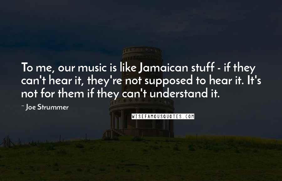 Joe Strummer Quotes: To me, our music is like Jamaican stuff - if they can't hear it, they're not supposed to hear it. It's not for them if they can't understand it.