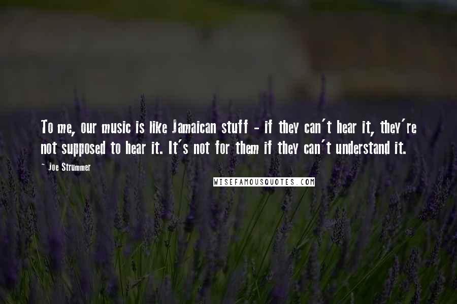 Joe Strummer Quotes: To me, our music is like Jamaican stuff - if they can't hear it, they're not supposed to hear it. It's not for them if they can't understand it.