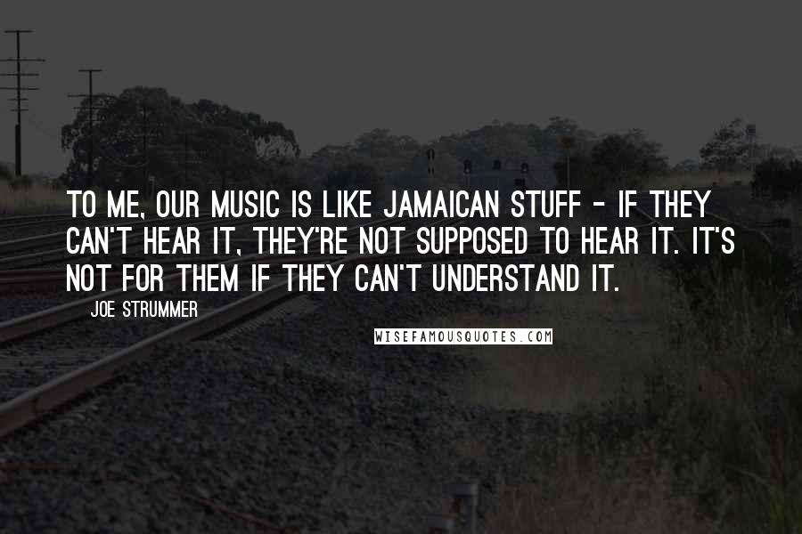 Joe Strummer Quotes: To me, our music is like Jamaican stuff - if they can't hear it, they're not supposed to hear it. It's not for them if they can't understand it.