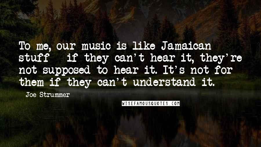 Joe Strummer Quotes: To me, our music is like Jamaican stuff - if they can't hear it, they're not supposed to hear it. It's not for them if they can't understand it.