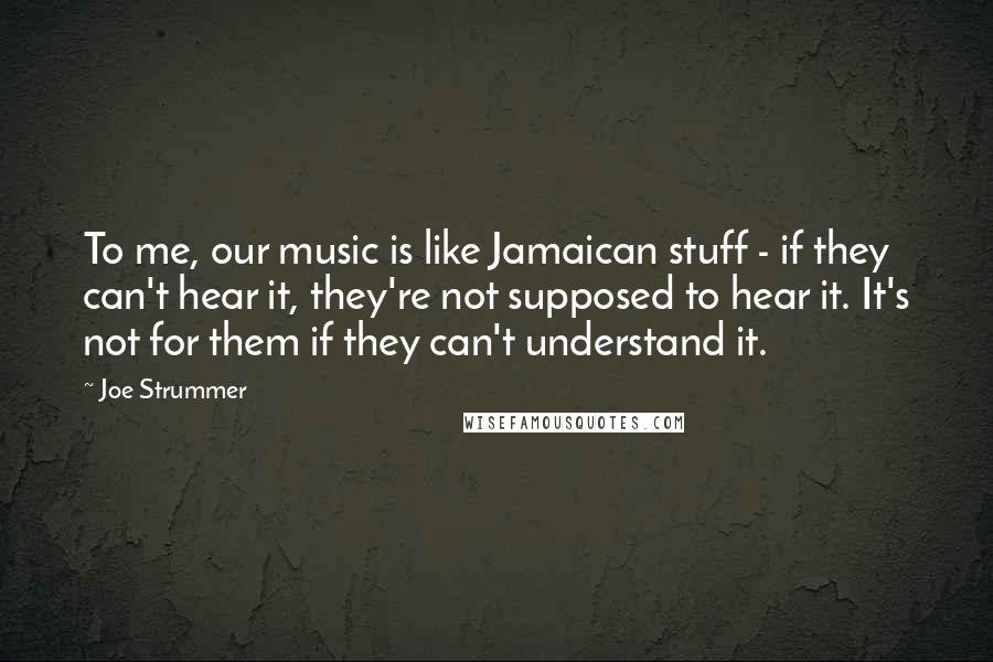 Joe Strummer Quotes: To me, our music is like Jamaican stuff - if they can't hear it, they're not supposed to hear it. It's not for them if they can't understand it.