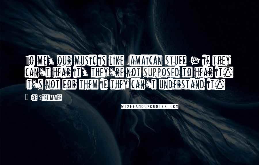 Joe Strummer Quotes: To me, our music is like Jamaican stuff - if they can't hear it, they're not supposed to hear it. It's not for them if they can't understand it.