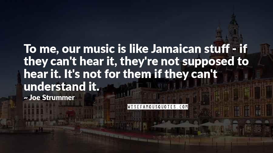 Joe Strummer Quotes: To me, our music is like Jamaican stuff - if they can't hear it, they're not supposed to hear it. It's not for them if they can't understand it.