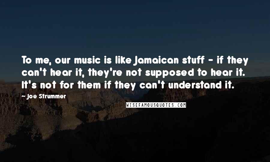 Joe Strummer Quotes: To me, our music is like Jamaican stuff - if they can't hear it, they're not supposed to hear it. It's not for them if they can't understand it.