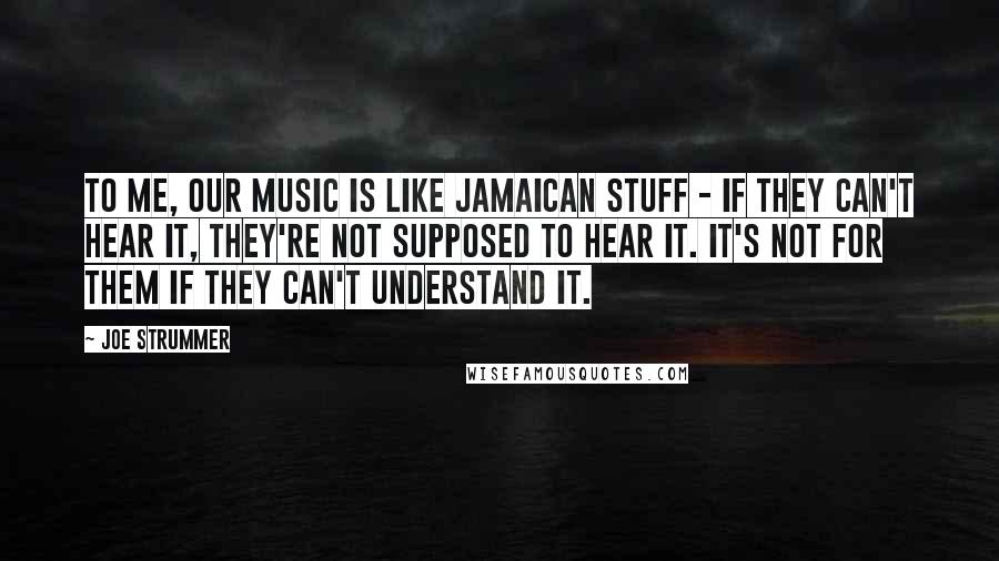 Joe Strummer Quotes: To me, our music is like Jamaican stuff - if they can't hear it, they're not supposed to hear it. It's not for them if they can't understand it.