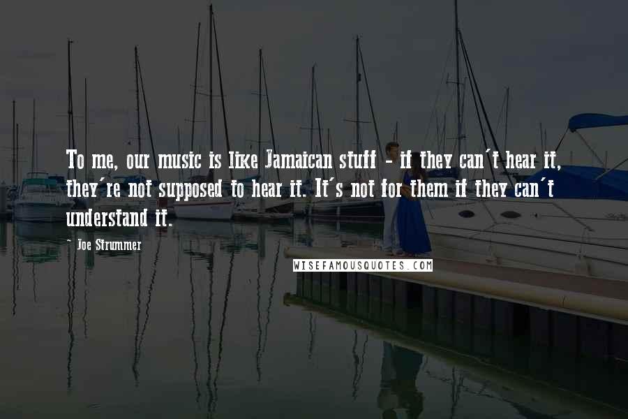 Joe Strummer Quotes: To me, our music is like Jamaican stuff - if they can't hear it, they're not supposed to hear it. It's not for them if they can't understand it.