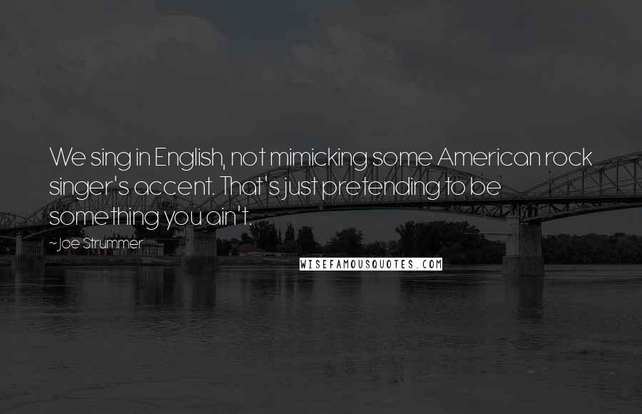 Joe Strummer Quotes: We sing in English, not mimicking some American rock singer's accent. That's just pretending to be something you ain't.