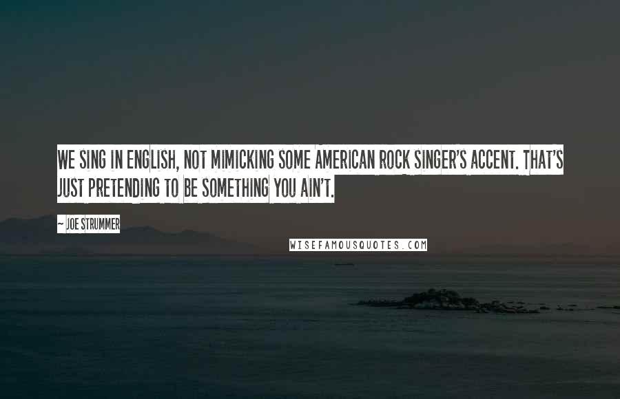 Joe Strummer Quotes: We sing in English, not mimicking some American rock singer's accent. That's just pretending to be something you ain't.