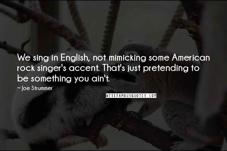 Joe Strummer Quotes: We sing in English, not mimicking some American rock singer's accent. That's just pretending to be something you ain't.