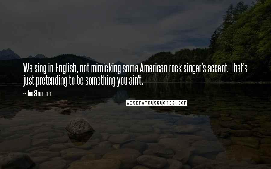 Joe Strummer Quotes: We sing in English, not mimicking some American rock singer's accent. That's just pretending to be something you ain't.