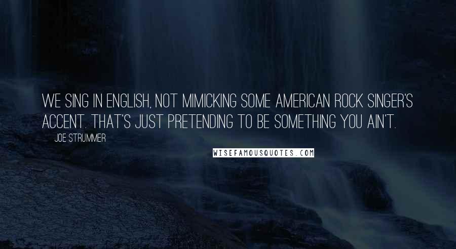 Joe Strummer Quotes: We sing in English, not mimicking some American rock singer's accent. That's just pretending to be something you ain't.