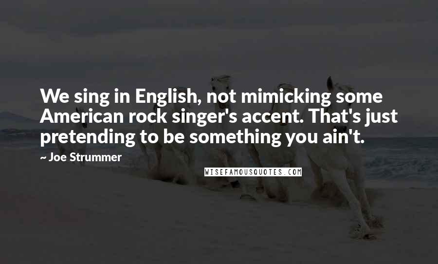 Joe Strummer Quotes: We sing in English, not mimicking some American rock singer's accent. That's just pretending to be something you ain't.