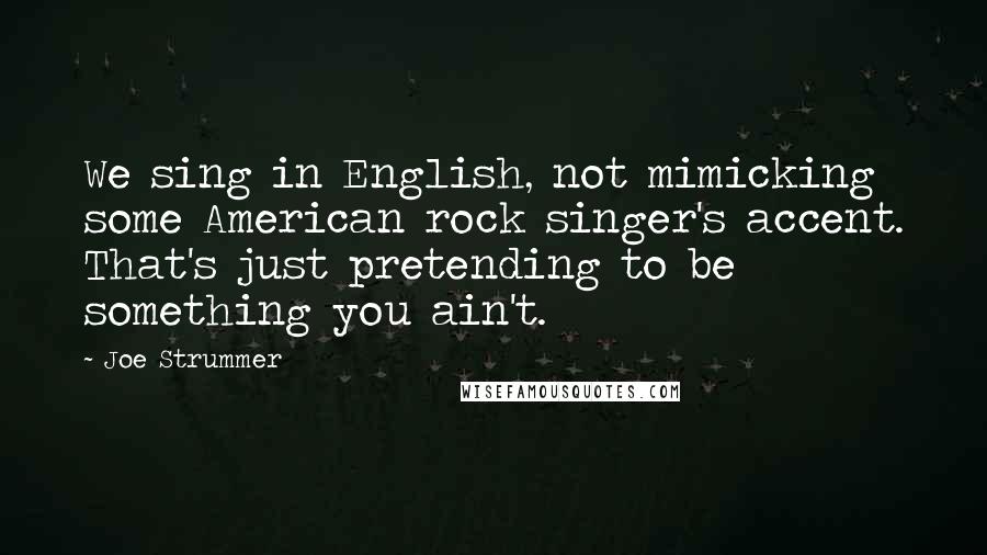 Joe Strummer Quotes: We sing in English, not mimicking some American rock singer's accent. That's just pretending to be something you ain't.