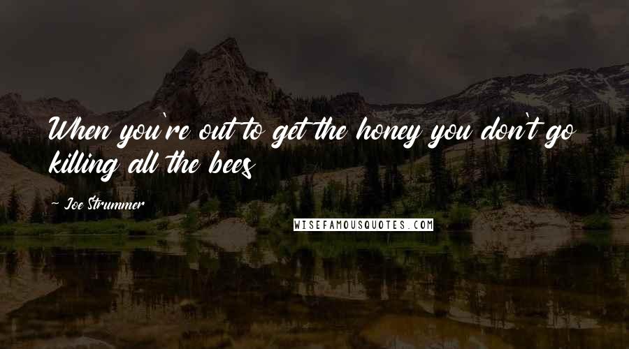 Joe Strummer Quotes: When you're out to get the honey you don't go killing all the bees