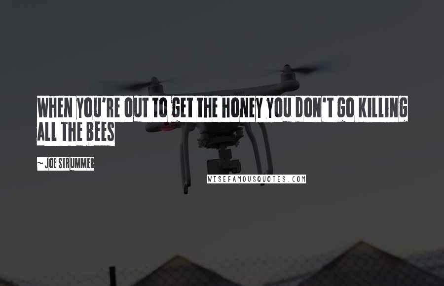 Joe Strummer Quotes: When you're out to get the honey you don't go killing all the bees