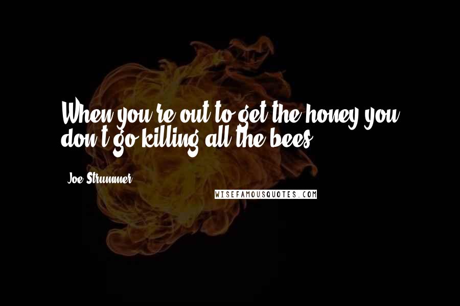 Joe Strummer Quotes: When you're out to get the honey you don't go killing all the bees