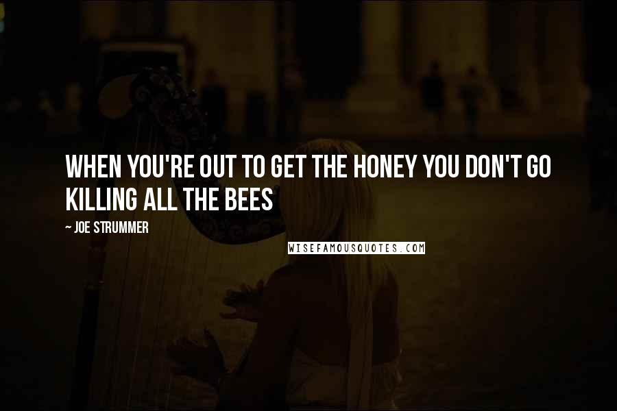 Joe Strummer Quotes: When you're out to get the honey you don't go killing all the bees