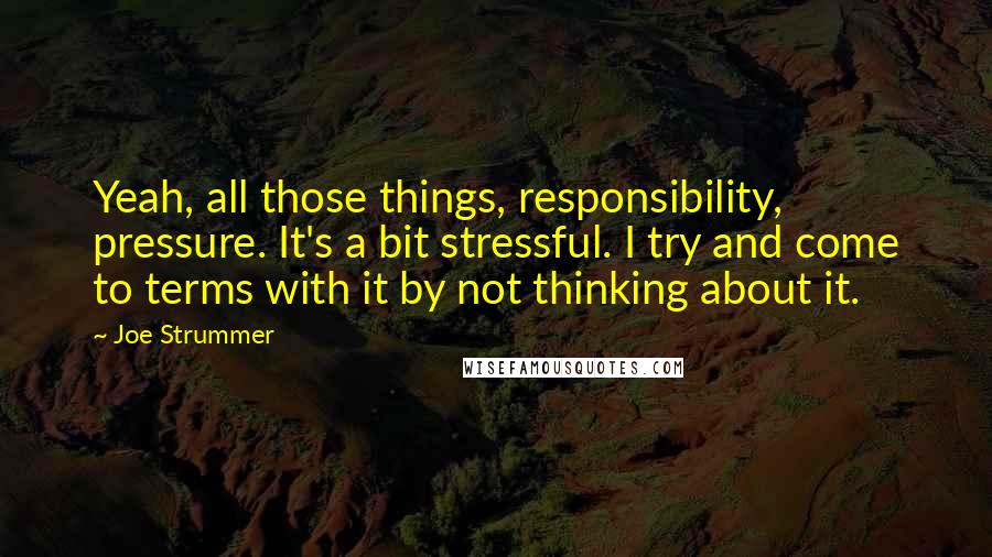 Joe Strummer Quotes: Yeah, all those things, responsibility, pressure. It's a bit stressful. I try and come to terms with it by not thinking about it.
