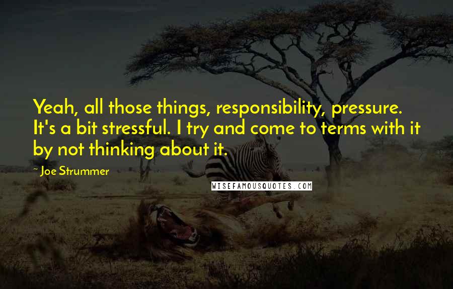 Joe Strummer Quotes: Yeah, all those things, responsibility, pressure. It's a bit stressful. I try and come to terms with it by not thinking about it.