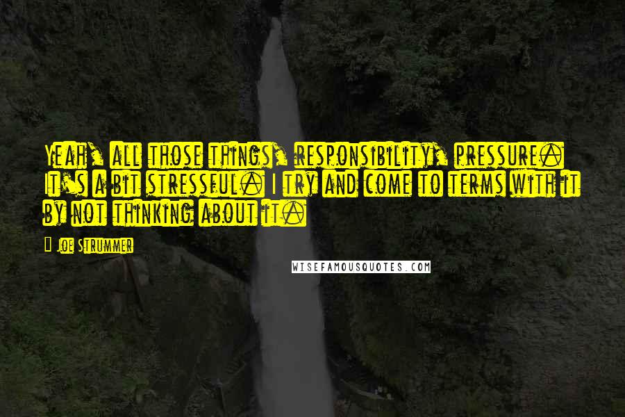 Joe Strummer Quotes: Yeah, all those things, responsibility, pressure. It's a bit stressful. I try and come to terms with it by not thinking about it.